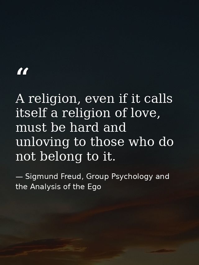 A religion, even if it calls itself a religion of love, must be hard and unloving to those who do not belong to it. — Sigmund Freud, Group Psychology and the Analysis of the Ego