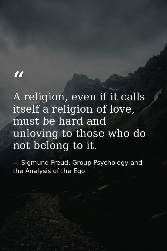 A religion, even if it calls itself a religion of love, must be hard and unloving to those who do not belong to it. — Sigmund Freud, Group Psychology and the Analysis of the Ego