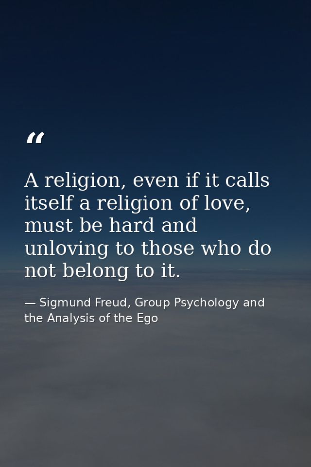 A religion, even if it calls itself a religion of love, must be hard and unloving to those who do not belong to it. — Sigmund Freud, Group Psychology and the Analysis of the Ego