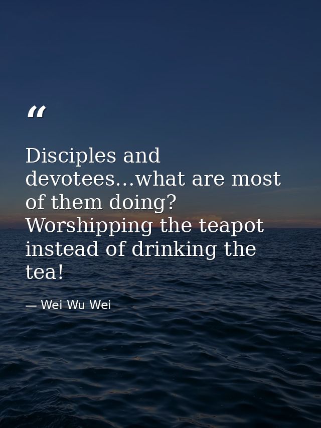Disciples and devotees…what are most of them doing? Worshipping the teapot instead of drinking the tea! — Wei Wu Wei
