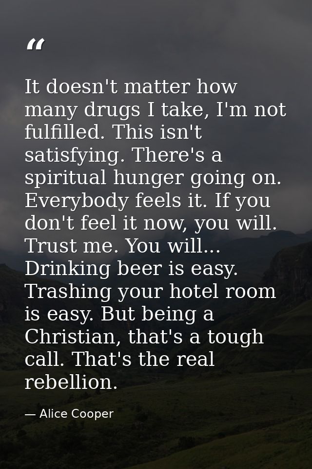 It doesn't matter how many drugs I take, I'm not fulfilled. This isn't satisfying. There's a spiritual hunger going on.  — Alice Cooper