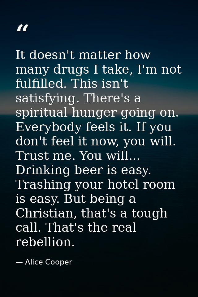 It doesn't matter how many drugs I take, I'm not fulfilled. This isn't satisfying. There's a spiritual hunger going on.  — Alice Cooper