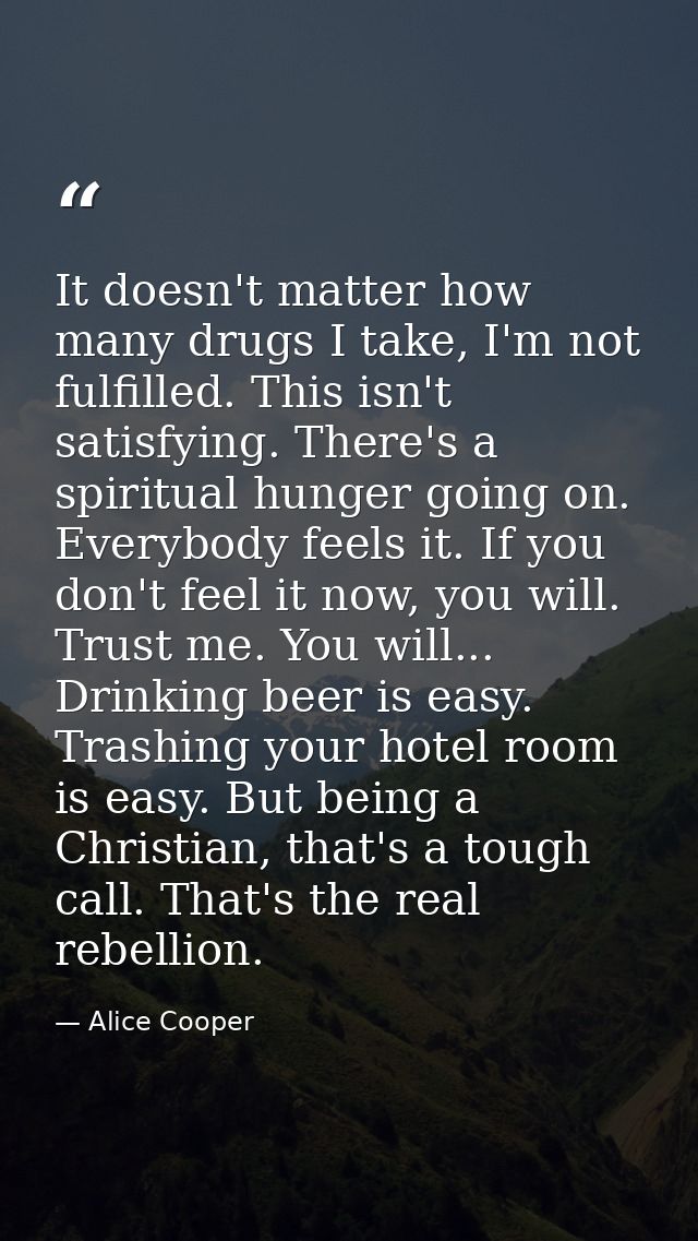 It doesn't matter how many drugs I take, I'm not fulfilled. This isn't satisfying. There's a spiritual hunger going on.  — Alice Cooper