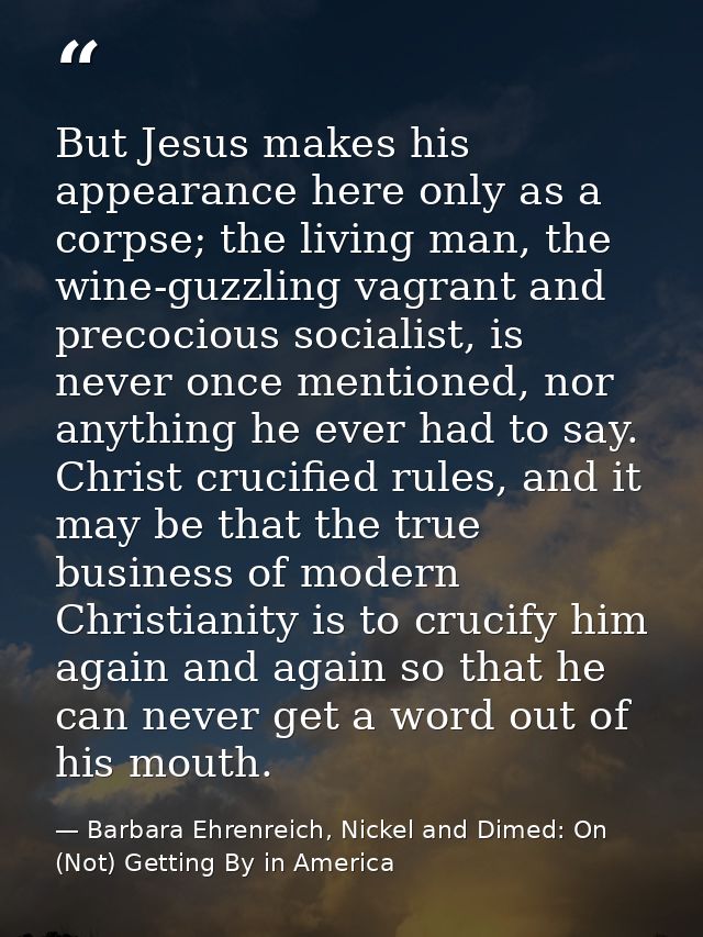But Jesus makes his appearance here only as a corpse; the living man, the wine-guzzling vagrant and precocious socialist — Barbara Ehrenreich, Nickel and Dimed: On (Not) Getting By in America