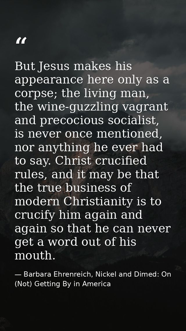 But Jesus makes his appearance here only as a corpse; the living man, the wine-guzzling vagrant and precocious socialist — Barbara Ehrenreich, Nickel and Dimed: On (Not) Getting By in America