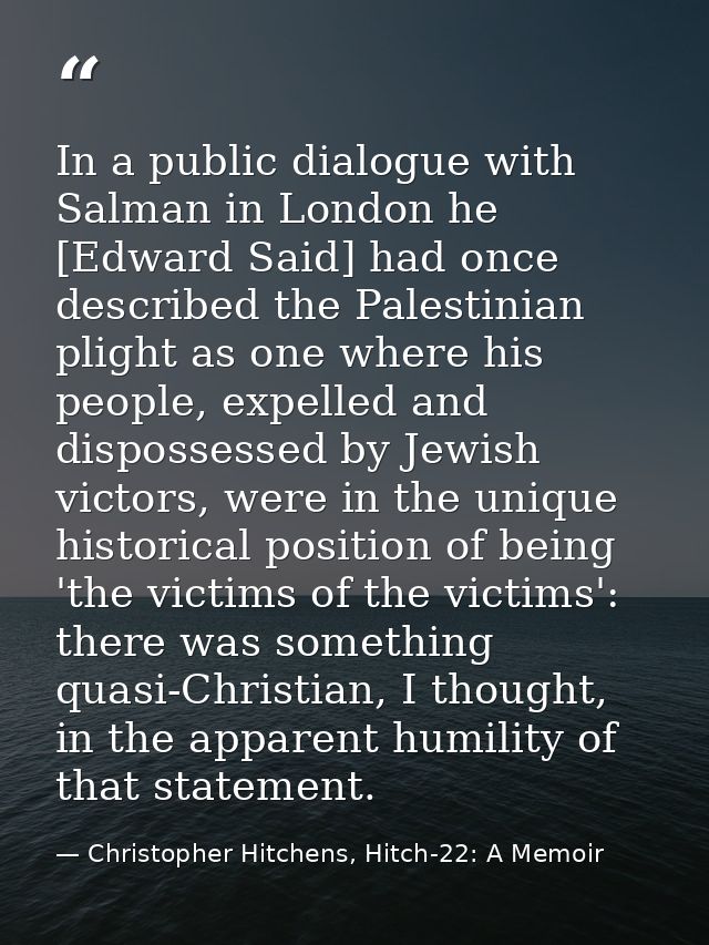 In a public dialogue with Salman in London he [Edward Said] had once described the Palestinian plight as one where his p — Christopher Hitchens, Hitch-22: A Memoir