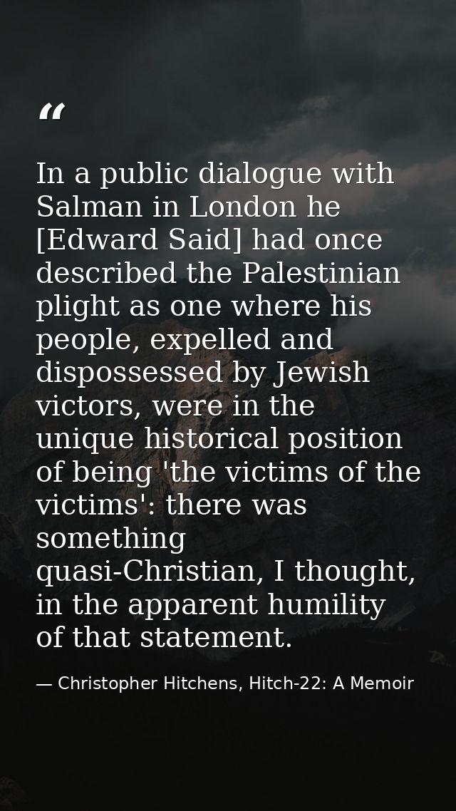 In a public dialogue with Salman in London he [Edward Said] had once described the Palestinian plight as one where his p — Christopher Hitchens, Hitch-22: A Memoir