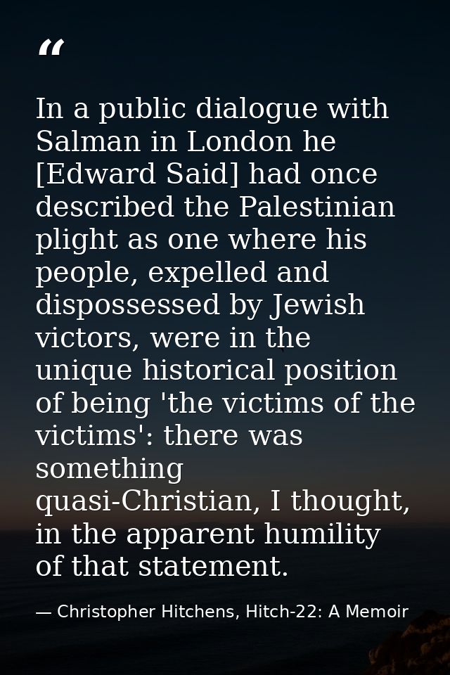 In a public dialogue with Salman in London he [Edward Said] had once described the Palestinian plight as one where his p — Christopher Hitchens, Hitch-22: A Memoir