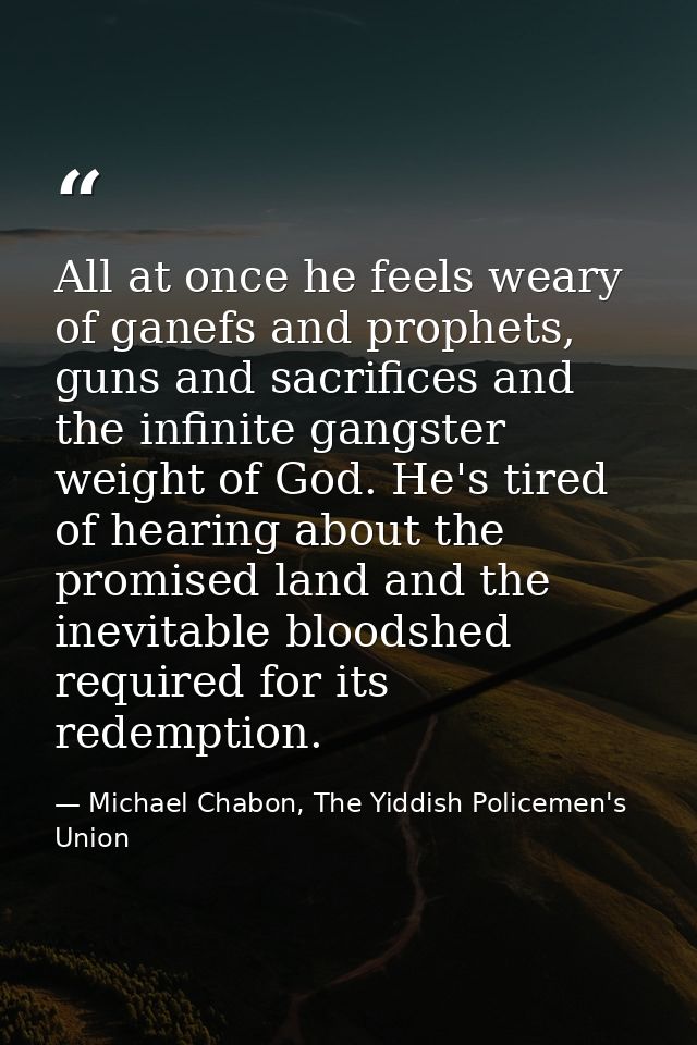 All at once he feels weary of ganefs and prophets, guns and sacrifices and the infinite gangster weight of God. He's tir — Michael Chabon, The Yiddish Policemen's Union