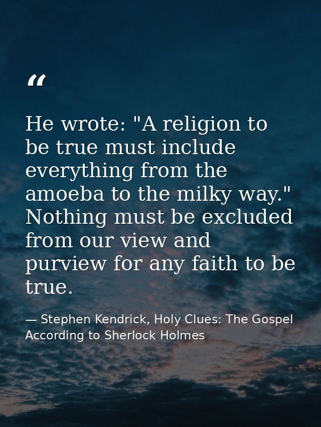 He wrote: "A religion to be true must include everything from the amoeba to the milky way." Nothing must be excluded fro — Stephen Kendrick, Holy Clues: The Gospel According to Sherlock Holmes