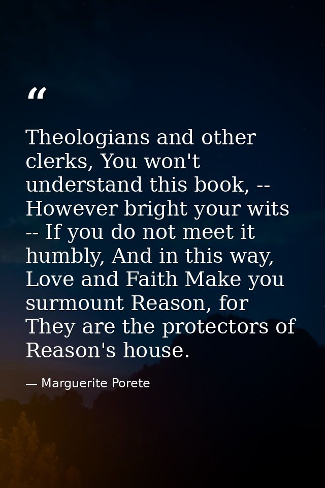 Theologians and other clerks, You won't understand this book, -- However bright your wits -- If you do not meet it humbl — Marguerite Porete