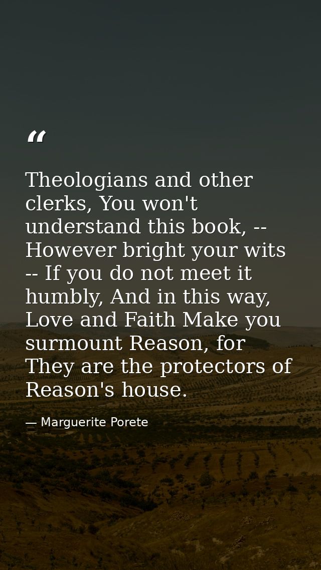 Theologians and other clerks, You won't understand this book, -- However bright your wits -- If you do not meet it humbl — Marguerite Porete