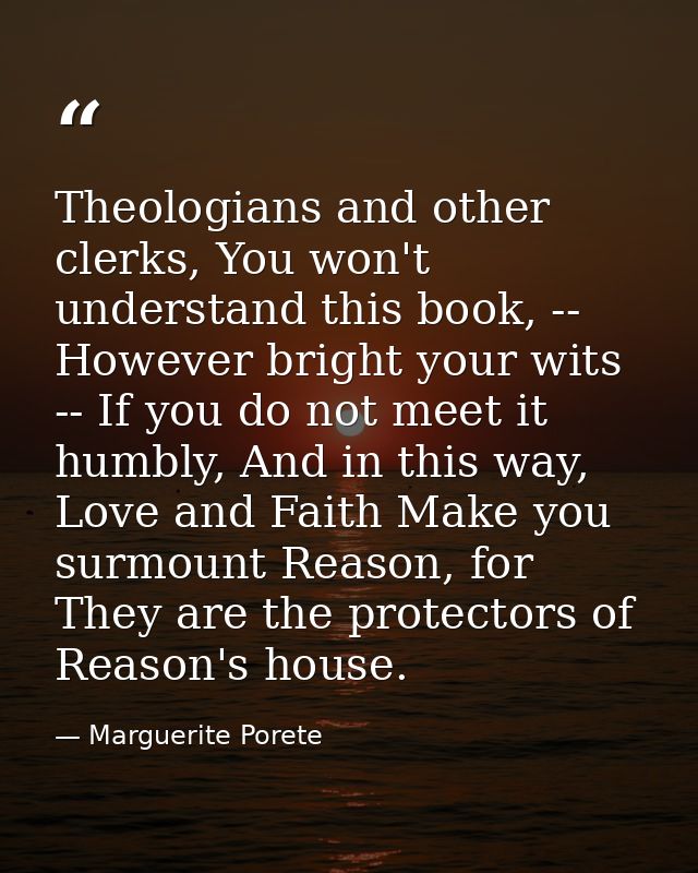 Theologians and other clerks, You won't understand this book, -- However bright your wits -- If you do not meet it humbl — Marguerite Porete