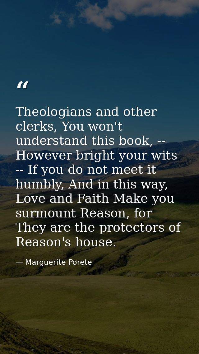 Theologians and other clerks, You won't understand this book, -- However bright your wits -- If you do not meet it humbl — Marguerite Porete