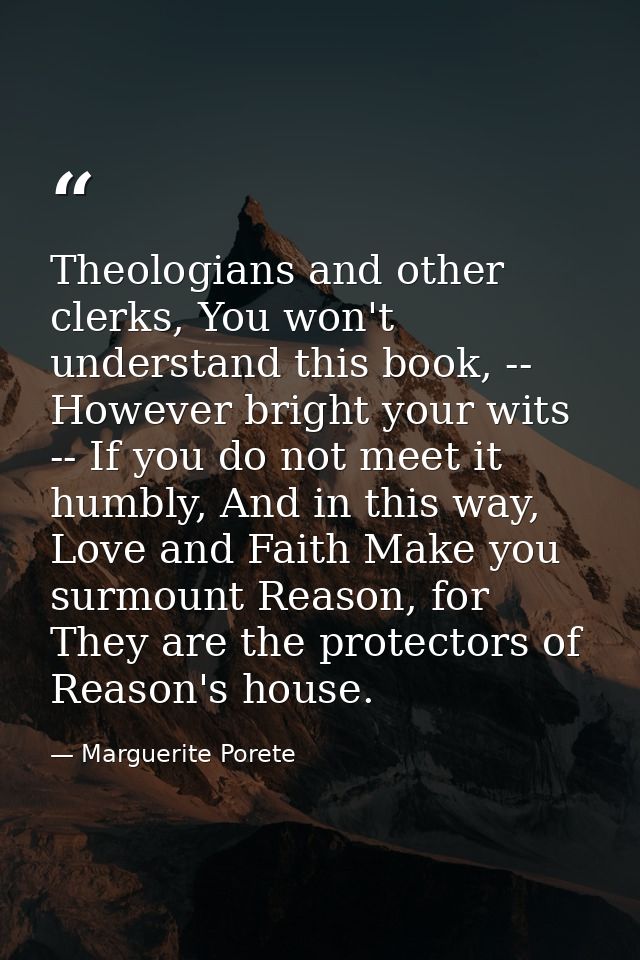 Theologians and other clerks, You won't understand this book, -- However bright your wits -- If you do not meet it humbl — Marguerite Porete