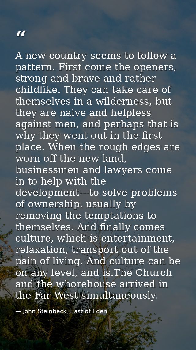 A new country seems to follow a pattern. First come the openers, strong and brave and rather childlike. They can take ca — John Steinbeck, East of Eden