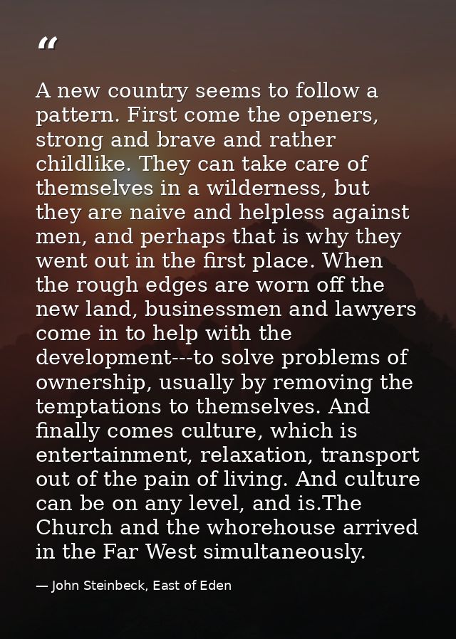 A new country seems to follow a pattern. First come the openers, strong and brave and rather childlike. They can take ca — John Steinbeck, East of Eden