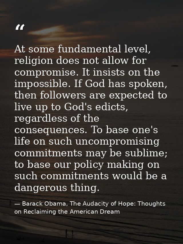 At some fundamental level, religion does not allow for compromise. It insists on the impossible. If God has spoken, then — Barack Obama, The Audacity of Hope: Thoughts on Reclaiming the American Dream