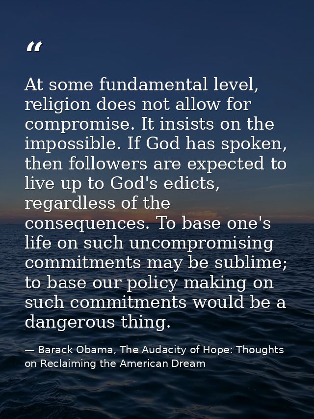 At some fundamental level, religion does not allow for compromise. It insists on the impossible. If God has spoken, then — Barack Obama, The Audacity of Hope: Thoughts on Reclaiming the American Dream