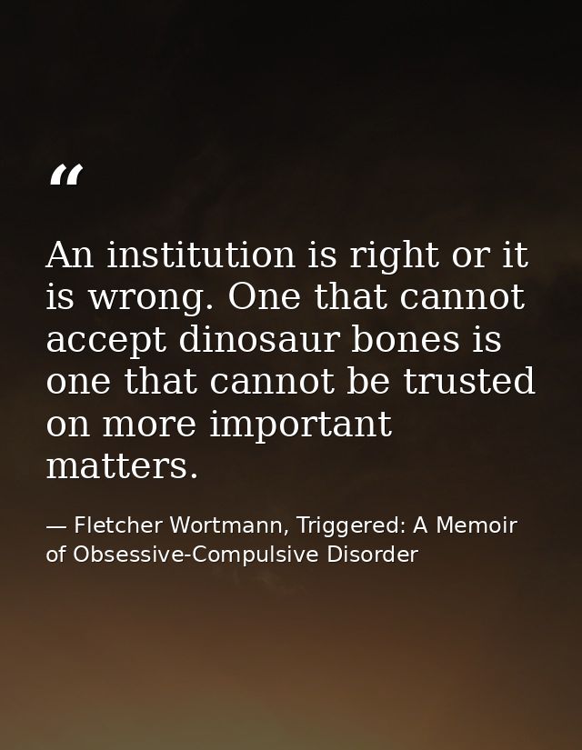 An institution is right or it is wrong. One that cannot accept dinosaur bones is one that cannot be trusted on more impo — Fletcher Wortmann, Triggered: A Memoir of Obsessive-Compulsive Disorder