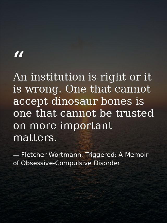 An institution is right or it is wrong. One that cannot accept dinosaur bones is one that cannot be trusted on more impo — Fletcher Wortmann, Triggered: A Memoir of Obsessive-Compulsive Disorder