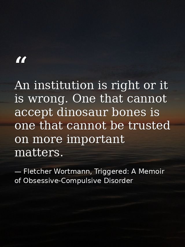 An institution is right or it is wrong. One that cannot accept dinosaur bones is one that cannot be trusted on more impo — Fletcher Wortmann, Triggered: A Memoir of Obsessive-Compulsive Disorder