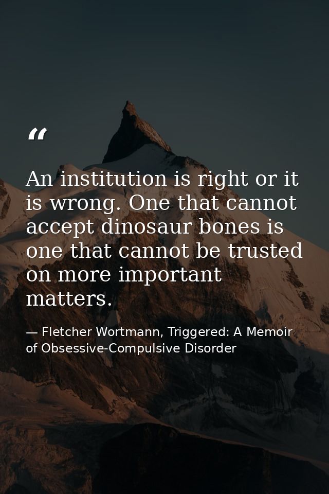 An institution is right or it is wrong. One that cannot accept dinosaur bones is one that cannot be trusted on more impo — Fletcher Wortmann, Triggered: A Memoir of Obsessive-Compulsive Disorder