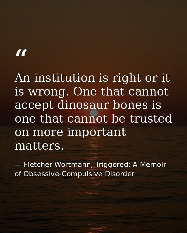 An institution is right or it is wrong. One that cannot accept dinosaur bones is one that cannot be trusted on more impo — Fletcher Wortmann, Triggered: A Memoir of Obsessive-Compulsive Disorder