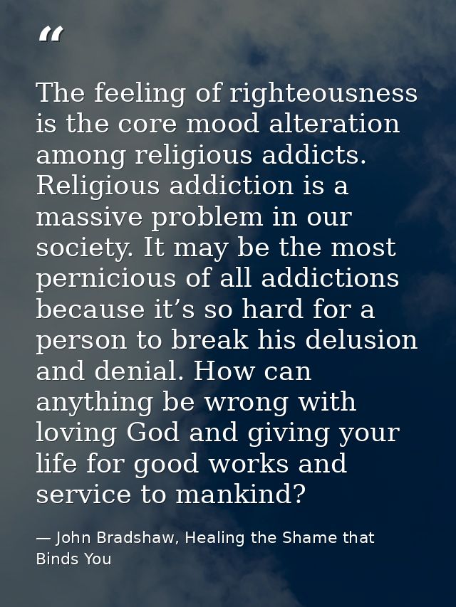 The feeling of righteousness is the core mood alteration among religious addicts. Religious addiction is a massive probl — John Bradshaw, Healing the Shame that Binds You
