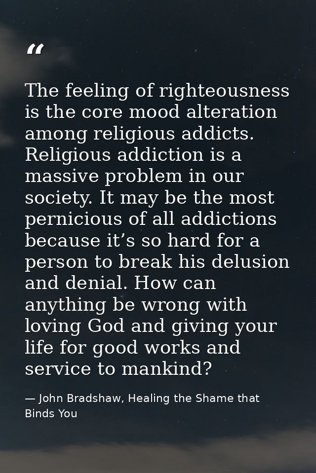The feeling of righteousness is the core mood alteration among religious addicts. Religious addiction is a massive probl — John Bradshaw, Healing the Shame that Binds You