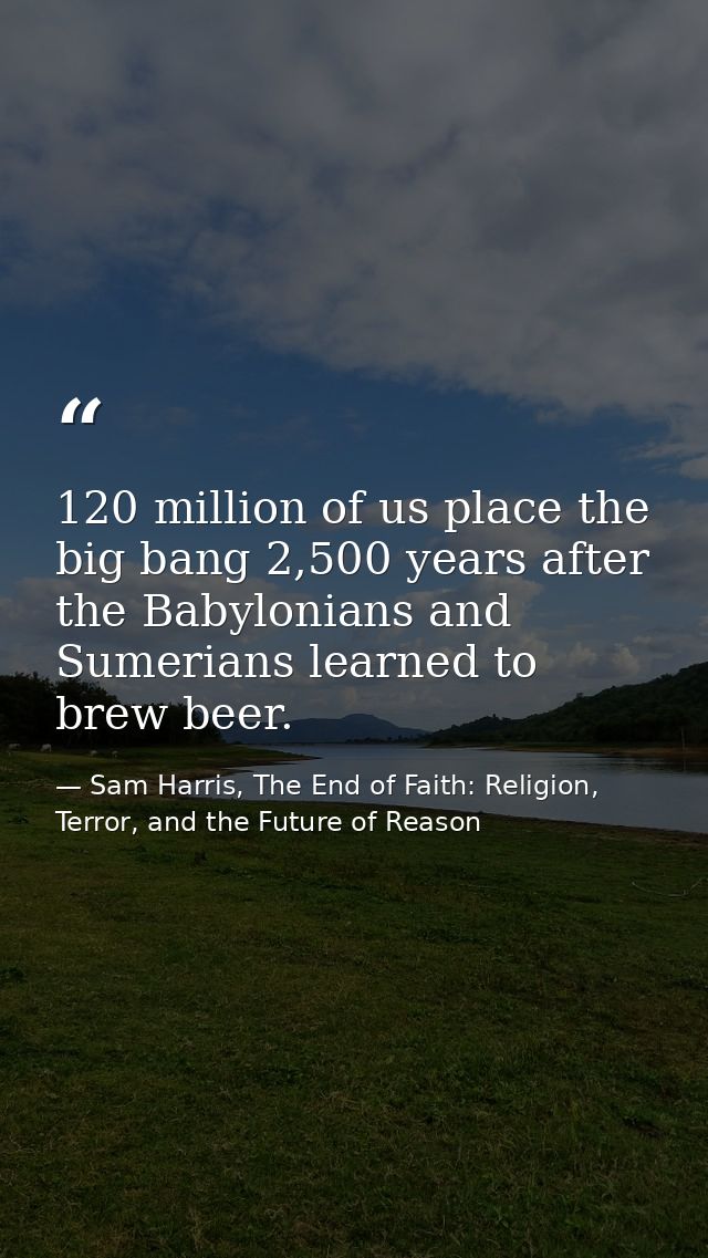120 million of us place the big bang 2,500 years after the Babylonians and Sumerians learned to brew beer. — Sam Harris, The End of Faith: Religion, Terror, and the Future of Reason