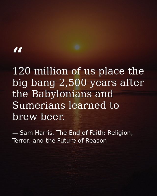 120 million of us place the big bang 2,500 years after the Babylonians and Sumerians learned to brew beer. — Sam Harris, The End of Faith: Religion, Terror, and the Future of Reason