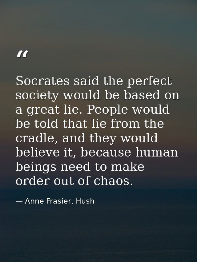 Socrates said the perfect society would be based on a great lie. People would be told that lie from the cradle, and they — Anne Frasier, Hush