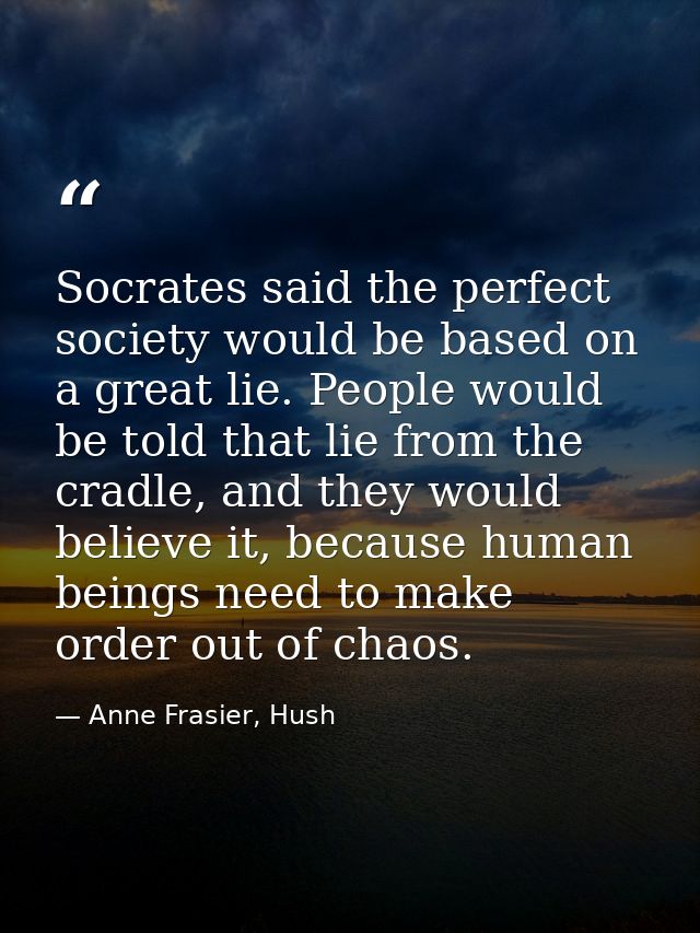 Socrates said the perfect society would be based on a great lie. People would be told that lie from the cradle, and they — Anne Frasier, Hush
