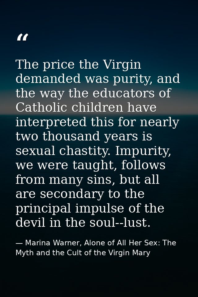The price the Virgin demanded was purity, and the way the educators of Catholic children have interpreted this for nearl — Marina Warner, Alone of All Her Sex: The Myth and the Cult of the Virgin Mary