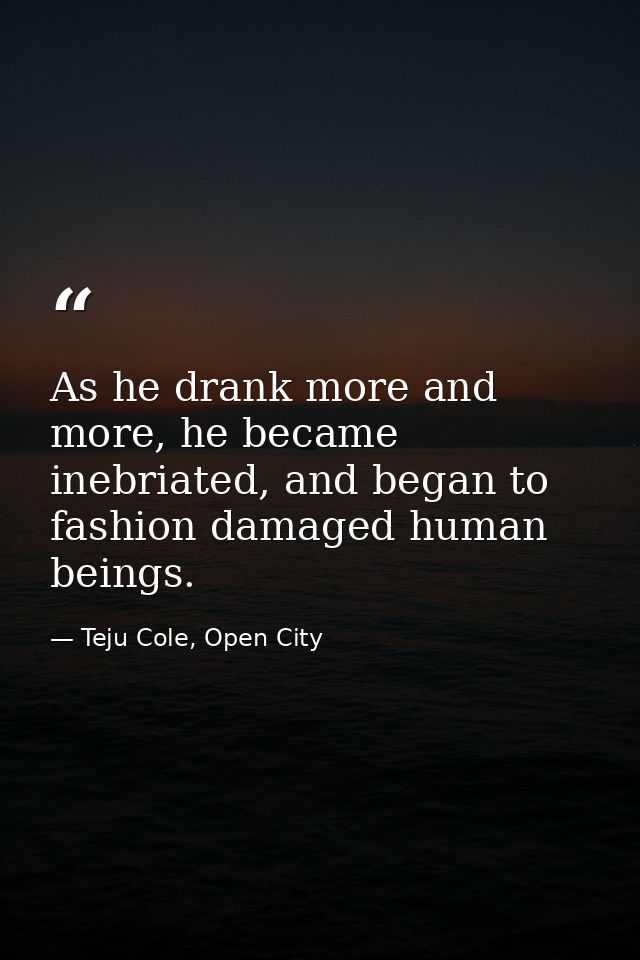 As he drank more and more, he became inebriated, and began to fashion damaged human beings. — Teju Cole, Open City
