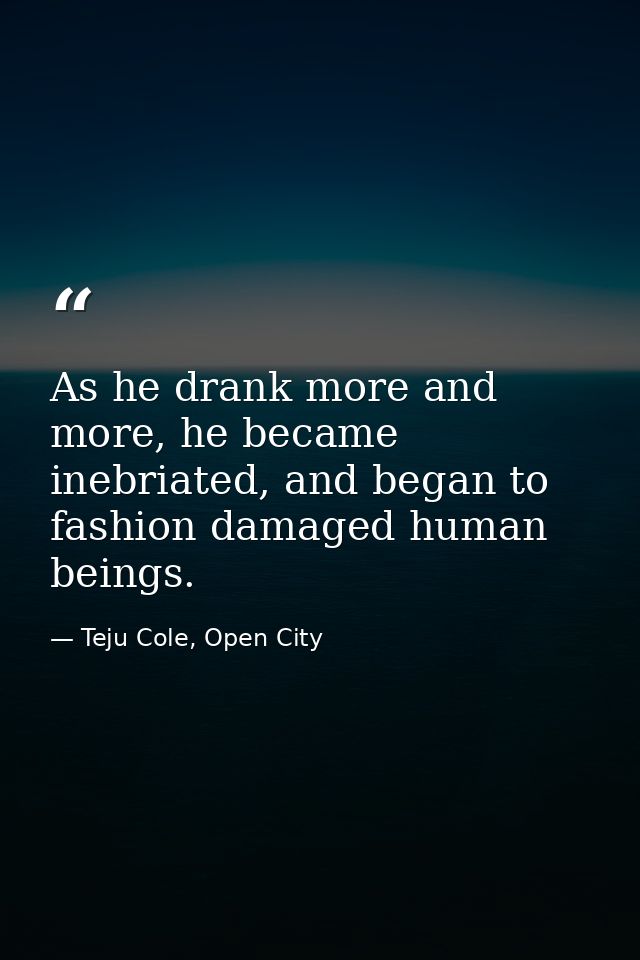 As he drank more and more, he became inebriated, and began to fashion damaged human beings. — Teju Cole, Open City