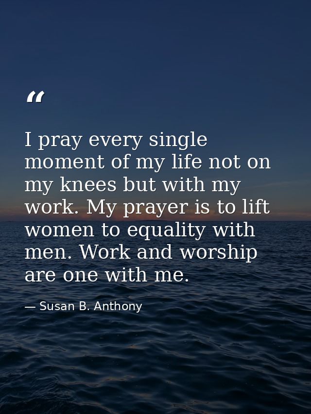 I pray every single moment of my life not on my knees but with my work. My prayer is to lift women to equality with men. — Susan B. Anthony