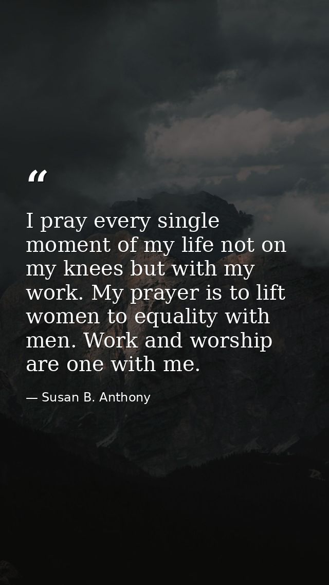 I pray every single moment of my life not on my knees but with my work. My prayer is to lift women to equality with men. — Susan B. Anthony