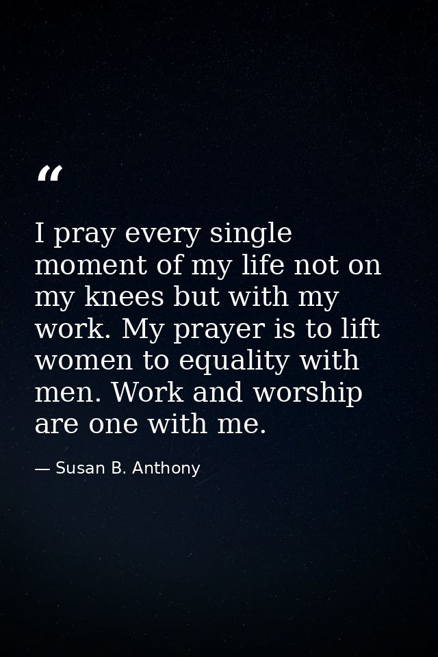 I pray every single moment of my life not on my knees but with my work. My prayer is to lift women to equality with men. — Susan B. Anthony