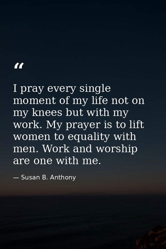I pray every single moment of my life not on my knees but with my work. My prayer is to lift women to equality with men. — Susan B. Anthony
