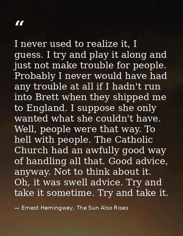 I never used to realize it, I guess. I try and play it along and just not make trouble for people. Probably I never woul — Ernest Hemingway, The Sun Also Rises