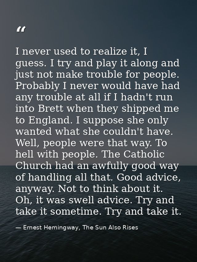 I never used to realize it, I guess. I try and play it along and just not make trouble for people. Probably I never woul — Ernest Hemingway, The Sun Also Rises