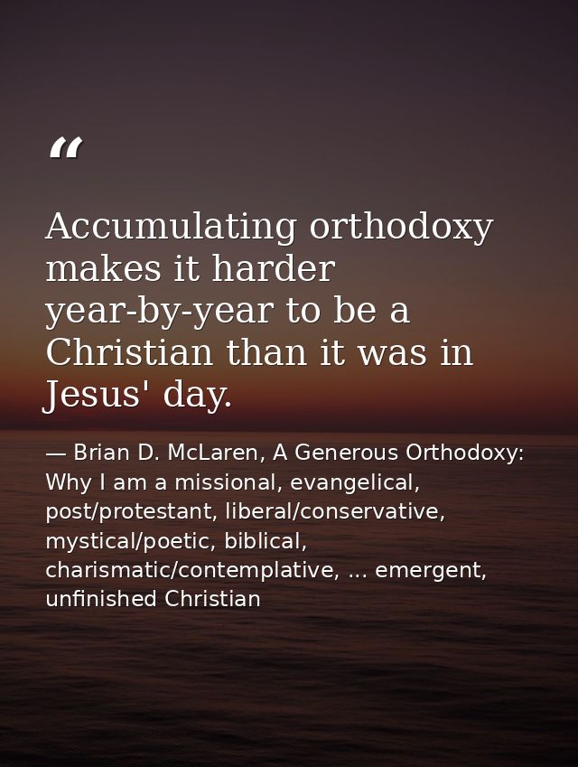Accumulating orthodoxy makes it harder year-by-year to be a Christian than it was in Jesus' day. — Brian D. McLaren, A Generous Orthodoxy: Why I am a missional, evangelical, post/protestant, liberal/conservative, mystical/poetic, biblical, charismatic/contemplative, ... emergent, unfinished Christian