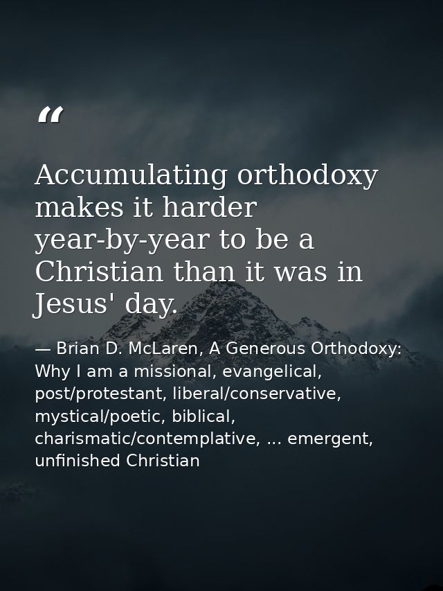 Accumulating orthodoxy makes it harder year-by-year to be a Christian than it was in Jesus' day. — Brian D. McLaren, A Generous Orthodoxy: Why I am a missional, evangelical, post/protestant, liberal/conservative, mystical/poetic, biblical, charismatic/contemplative, ... emergent, unfinished Christian