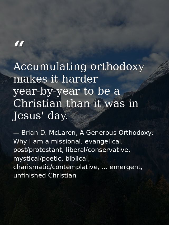 Accumulating orthodoxy makes it harder year-by-year to be a Christian than it was in Jesus' day. — Brian D. McLaren, A Generous Orthodoxy: Why I am a missional, evangelical, post/protestant, liberal/conservative, mystical/poetic, biblical, charismatic/contemplative, ... emergent, unfinished Christian