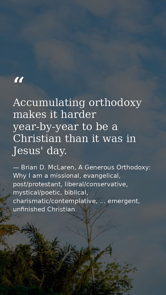 Accumulating orthodoxy makes it harder year-by-year to be a Christian than it was in Jesus' day. — Brian D. McLaren, A Generous Orthodoxy: Why I am a missional, evangelical, post/protestant, liberal/conservative, mystical/poetic, biblical, charismatic/contemplative, ... emergent, unfinished Christian