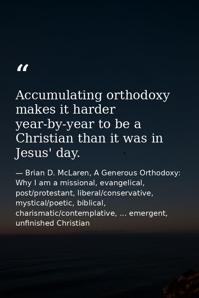 Accumulating orthodoxy makes it harder year-by-year to be a Christian than it was in Jesus' day. — Brian D. McLaren, A Generous Orthodoxy: Why I am a missional, evangelical, post/protestant, liberal/conservative, mystical/poetic, biblical, charismatic/contemplative, ... emergent, unfinished Christian