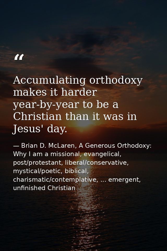 Accumulating orthodoxy makes it harder year-by-year to be a Christian than it was in Jesus' day. — Brian D. McLaren, A Generous Orthodoxy: Why I am a missional, evangelical, post/protestant, liberal/conservative, mystical/poetic, biblical, charismatic/contemplative, ... emergent, unfinished Christian