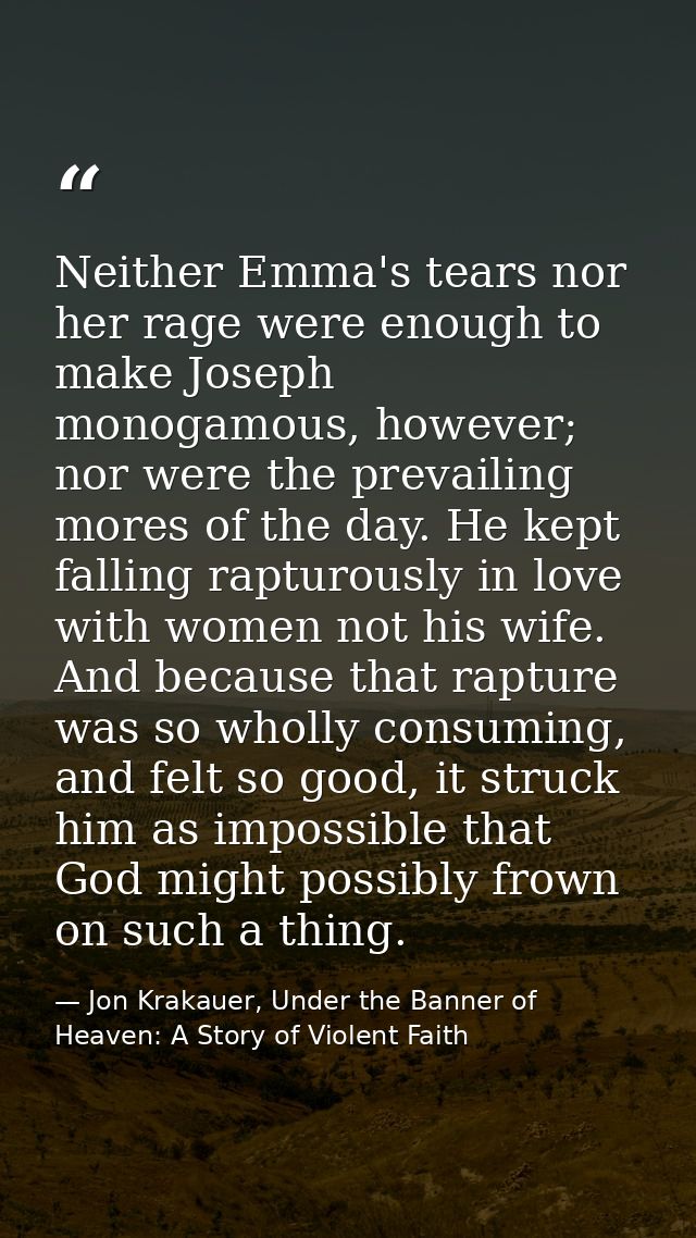 Neither Emma's tears nor her rage were enough to make Joseph monogamous, however; nor were the prevailing mores of the d — Jon Krakauer, Under the Banner of Heaven: A Story of Violent Faith